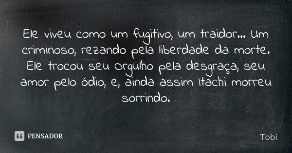 Ele viveu como um fugitivo, um traidor... Um criminoso, rezando pela liberdade da morte. Ele trocou seu Orgulho pela desgraça, seu amor pelo ódio, e, ainda assi... Frase de Tobi.