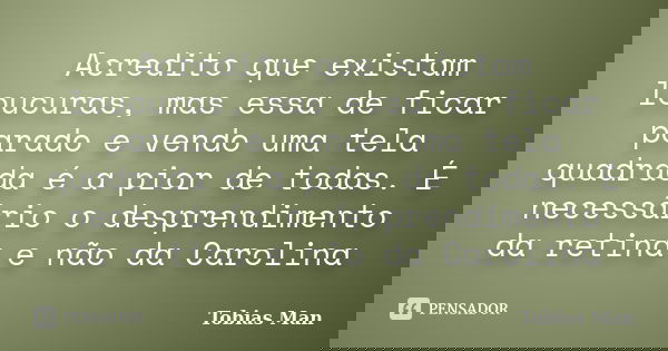 Acredito que existam loucuras, mas essa de ficar parado e vendo uma tela quadrada é a pior de todas. É necessário o desprendimento da retina e não da Carolina... Frase de Tobias Man.