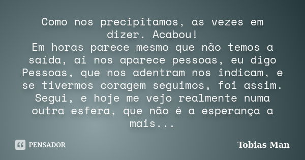 Como nos precipitamos, as vezes em dizer. Acabou! Em horas parece mesmo que não temos a saída, ai nos aparece pessoas, eu digo Pessoas, que nos adentram nos ind... Frase de Tobias Man.