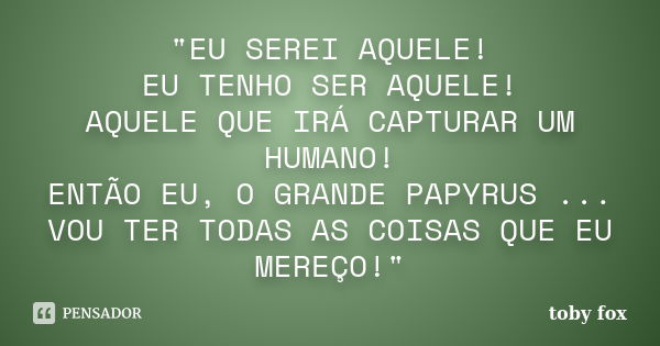 "EU SEREI AQUELE! EU TENHO SER AQUELE! AQUELE QUE IRÁ CAPTURAR UM HUMANO! ENTÃO EU, O GRANDE PAPYRUS ... VOU TER TODAS AS COISAS QUE EU MEREÇO!"... Frase de toby fox.