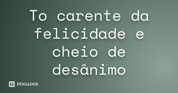 To carente da felicidade e cheio de desânimo