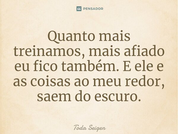 ⁠Quanto mais treinamos, mais afiado eu fico também. E ele e as coisas ao meu redor, saem do escuro.... Frase de Toda Seigen.