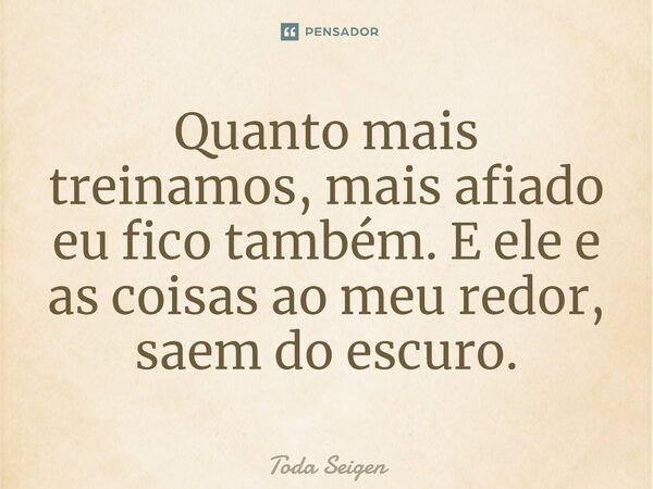 ⁠Quanto mais treinamos, mais afiado eu fico também. E ele e as coisas ao meu redor, saem do escuro.... Frase de Toda Seigen.