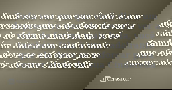 Toda vez em que você diz a um depressivo que ele deveria ver a vida de forma mais bela, você também fala à um cadeirante que ele deve se esforçar para correr at... Frase de anonimo.
