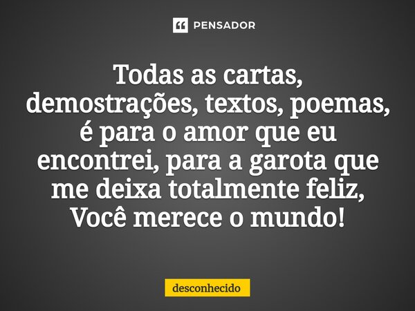 Todas as cartas, demostrações, textos, poemas, é para o amor que eu encontrei, para a garota que me deixa totalmente feliz, Você merece o mundo!