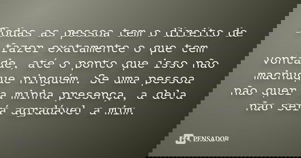 Todas as pessoa tem o direito de fazer exatamente o que tem vontade, até o ponto que isso não machuque ninguém. Se uma pessoa não quer a minha presença, a dela 