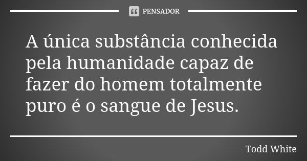 A única substância conhecida pela humanidade capaz de fazer do homem totalmente puro é o sangue de Jesus.... Frase de Todd White.