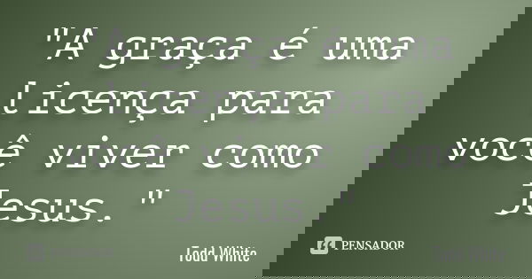 "A graça é uma licença para você viver como Jesus."... Frase de Todd White.