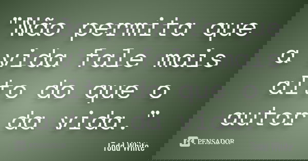 "Não permita que a vida fale mais alto do que o autor da vida."... Frase de Todd White.