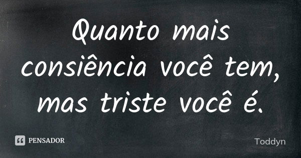 Quanto mais consiência você tem, mas triste você é.... Frase de Toddyn.