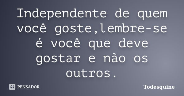 Independente de quem você goste,lembre-se é você que deve gostar e não os outros.... Frase de Todesquine.