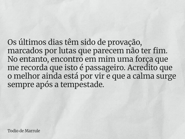 Os últimos dias têm sido de provação, marcados por lutas que parecem não ter fim. No entanto, encontro em mim uma força que me recorda que isto é passageiro. Ac... Frase de Todio de Marrule.