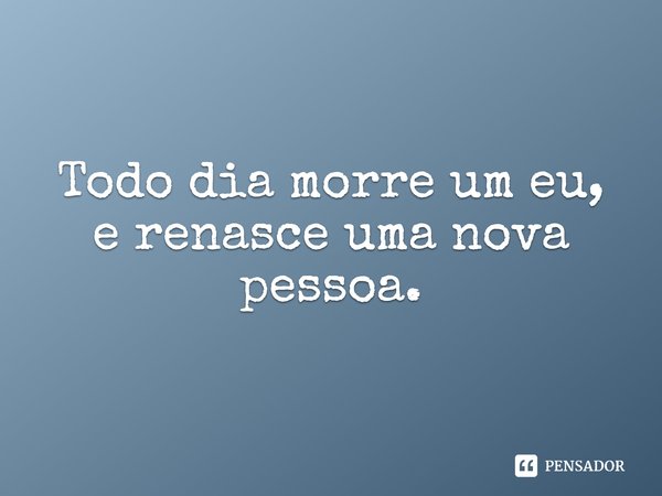 Todo dia morre um eu, e renasce uma nova pessoa.