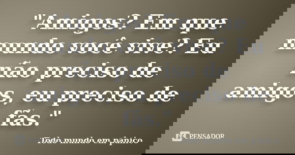 "Amigos? Em que mundo você vive? Eu não preciso de amigos, eu preciso de fãs."... Frase de Todo mundo em pânico.