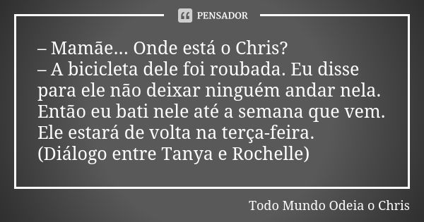 – Mamãe... Onde está o Chris? – A bicicleta dele foi roubada. Eu disse para ele não deixar ninguém andar nela. Então eu bati nele até a semana que vem. Ele esta... Frase de Todo Mundo Odeia o Chris.