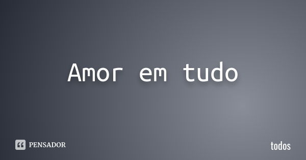 Amor em tudo... Frase de Todos.