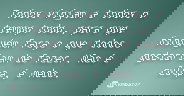 Todos vigiam a todos o tempo todo, para que ninguém faça o que todos gostariam de fazer. Não é culpa, é medo.