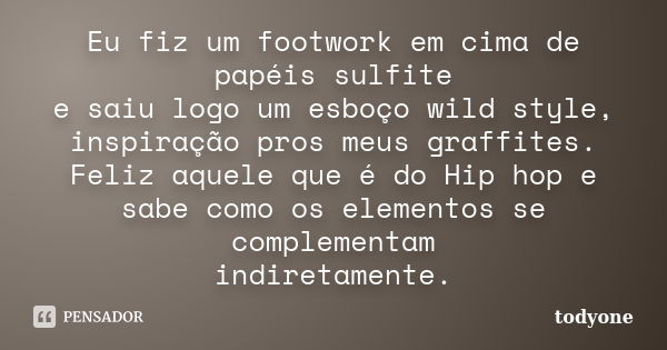 Eu fiz um footwork em cima de papéis sulfite e saiu logo um esboço wild style, inspiração pros meus graffites. Feliz aquele que é do Hip hop e sabe como os elem... Frase de Todyone.