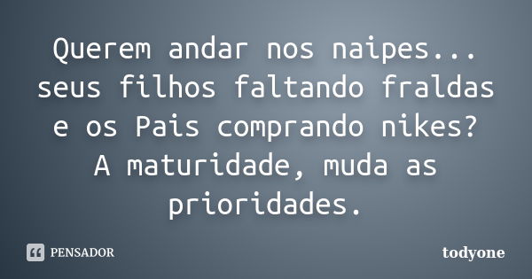 Querem andar nos naipes... seus filhos faltando fraldas e os Pais comprando nikes? A maturidade, muda as prioridades.... Frase de Todyone.