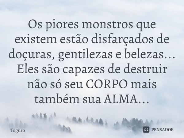 Os piores monstros que existem estão disfarçados de doçuras, gentilezas e belezas...
Eles são capazes de destruir não só seu CORPO mais também sua ALMA...... Frase de TogurO.