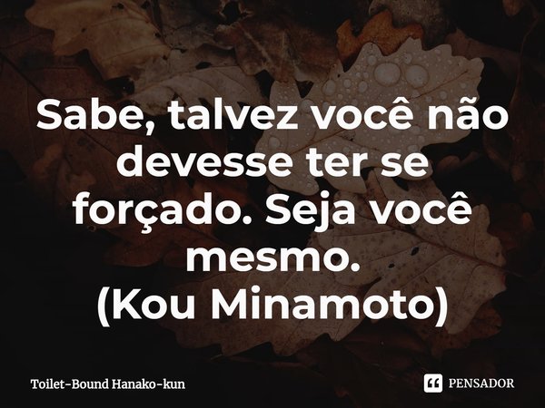 ⁠Sabe, talvez você não devesse ter se forçado. Seja você mesmo.
(Kou Minamoto)... Frase de Toilet-Bound Hanako-kun.