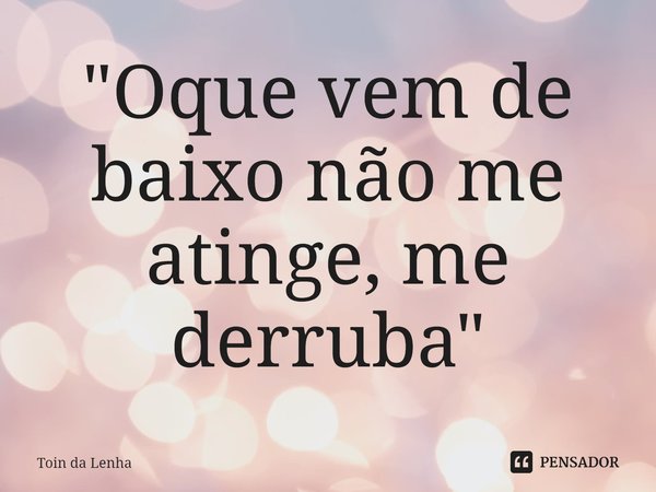 ⁠"Oque vem de baixo não me atinge, me derruba"... Frase de Toin da Lenha.