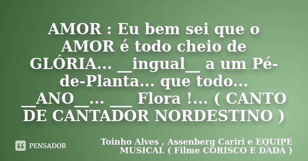 AMOR : Eu bem sei que o AMOR é todo cheio de GLÓRIA... __ingual__ a um Pé-de-Planta... que todo... __ANO__... ___ Flora !... ( CANTO DE CANTADOR NORDESTINO )... Frase de Toinho Alves , Assenberg Cariri e EQUIPE MUSICAL ( Filme CORISCO E DADÁ ).