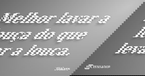 Melhor lavar a louça do que levar a louca.... Frase de Tokars.