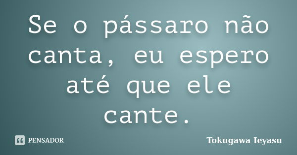 Se o pássaro não canta, eu espero até que ele cante.... Frase de Tokugawa Ieyasu.