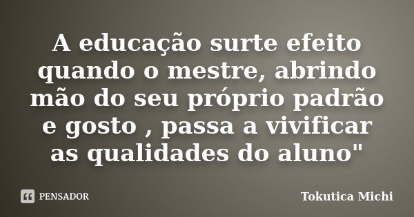 A educação surte efeito quando o mestre, abrindo mão do seu próprio padrão e gosto , passa a vivificar as qualidades do aluno"... Frase de Tokutica Michi.