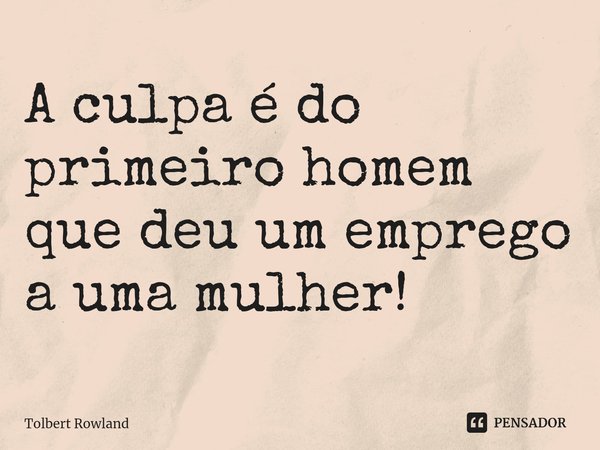 ⁠A culpa é do primeiro homem que deu um emprego a uma mulher!... Frase de Tolbert Rowland.