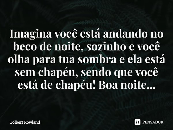 ⁠Imagina você está andando no beco de noite, sozinho e você olha para tua sombra e ela está sem chapéu, sendo que você está de chapéu! Boa noite...... Frase de Tolbert Rowland.