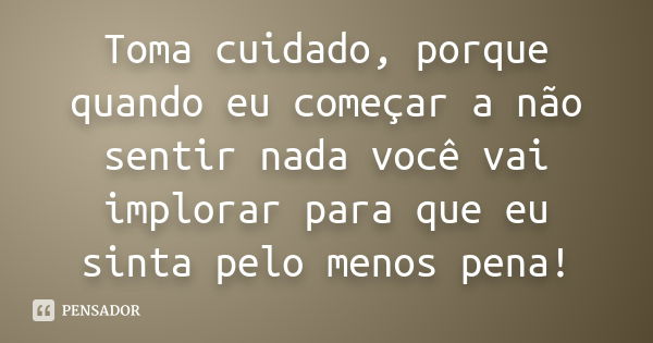 Toma cuidado, porque quando eu começar a não sentir nada você vai implorar para que eu sinta pelo menos pena!