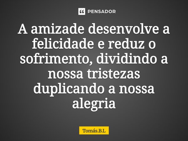 ⁠A amizade desenvolve a felicidade e reduz o sofrimento, dividindo a nossa tristezas duplicando a nossa alegria... Frase de Tomás.B.L.