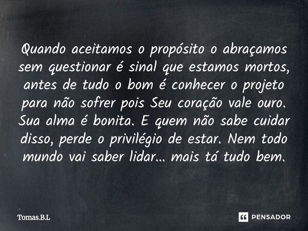 Quando aceitamos o propósito o abraçamos sem questionar é sinal que estamos mortos, antes de tudo o bom é conhecer o projeto para não sofrer pois Seu coração ... Frase de Tomás.B.L.