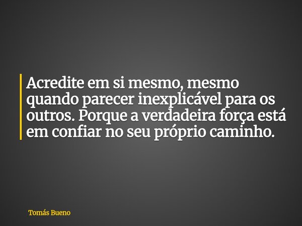 Acredite em si mesmo, mesmo quando parecer inexplicável para os outros. Porque a verdadeira força está em confiar no seu próprio caminho.... Frase de Tomás Bueno.