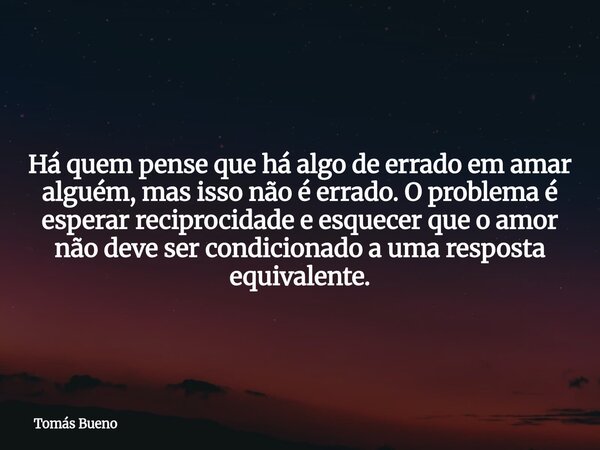 Há quem pense que há algo de errado em amar alguém, mas isso não é errado. O problema é esperar reciprocidade e esquecer que o amor não deve ser condicionado a ... Frase de Tomás Bueno.
