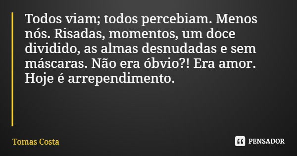 Todos viam; todos percebiam. Menos nós. Risadas, momentos, um doce dividido, as almas desnudadas e sem máscaras. Não era óbvio?! Era amor. Hoje é arrependimento... Frase de Tomas Costa.