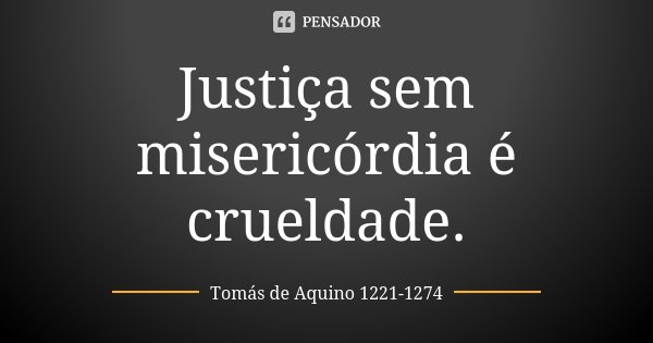 Justiça sem misericórdia é crueldade.... Frase de Tomás de Aquino 1221-1274.