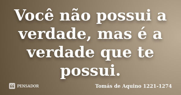 Você não possui a verdade, mas é a verdade que te possui.... Frase de Tomás de Aquino 1221-1274.