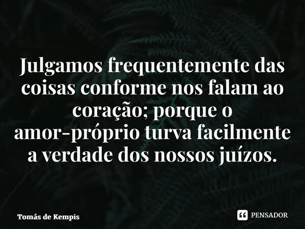 Julgamos frequentemente das coisas conforme nos falam ao coração;porque o amor-próprio turva facilmente a verdade dos nossos juízos.... Frase de Tomás de Kempis.