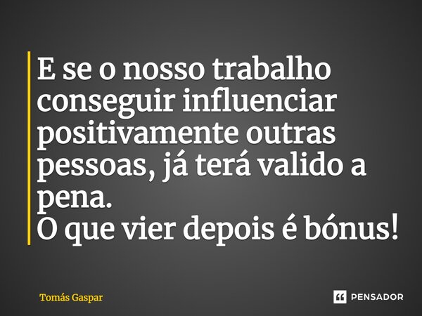 ⁠E se o nosso trabalho conseguir influenciar positivamente outras pessoas, já terá valido a pena. O que vier depois é bónus!... Frase de Tomás Gaspar.