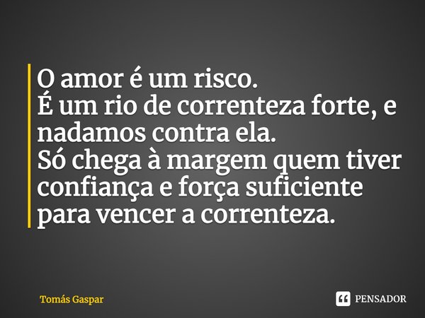 ⁠O amor é um risco.
É um rio de correnteza forte, e nadamos contra ela.
Só chega à margem quem tiver confiança e força suficiente para vencer a correnteza.... Frase de Tomás Gaspar.