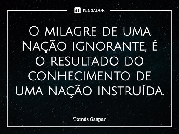 ⁠O milagre de uma Nação ignorante, é o resultado do conhecimento de uma nação instruída.... Frase de Tomás Gaspar.