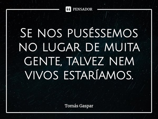 ⁠Se nos puséssemos no lugar de muita gente, talvez nem vivos estaríamos.... Frase de Tomás Gaspar.