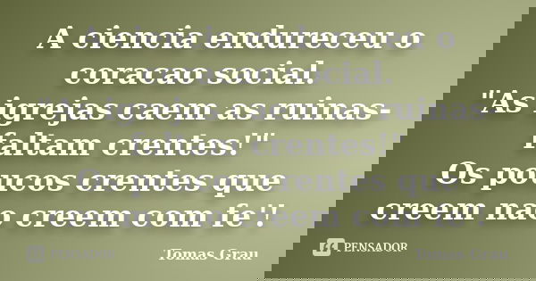 A ciencia endureceu o coracao social. "As igrejas caem as ruinas- faltam crentes!" Os poucos crentes que creem nao creem com fe'!... Frase de Tomas Grau.