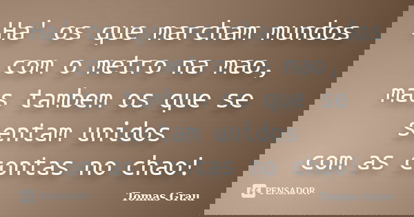 Ha' os que marcham mundos com o metro na mao, mas tambem os que se sentam unidos com as contas no chao!... Frase de Tomas Grau.