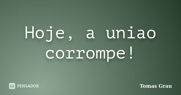 Hoje, a uniao corrompe!... Frase de Tomas Grau.