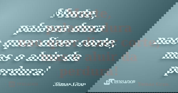 Morte, palavra dura nao quer dizer corte, mas o aluir da perdura!... Frase de Tomas Grau.