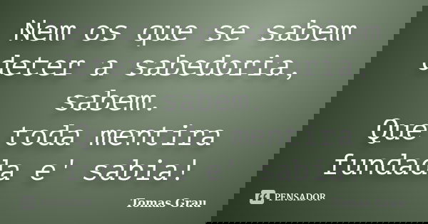 Nem os que se sabem deter a sabedoria, sabem. Que toda mentira fundada e' sabia!... Frase de Tomas Grau.